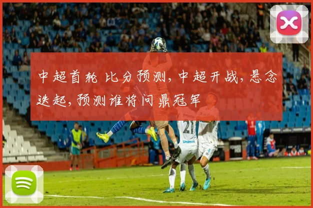 中超首轮 比分预测,中超开战,悬念迭起,预测谁将问鼎冠军
