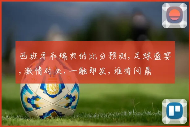 西班牙和瑞典的比分预测,足球盛宴,激情对决,一触即发,谁将问鼎