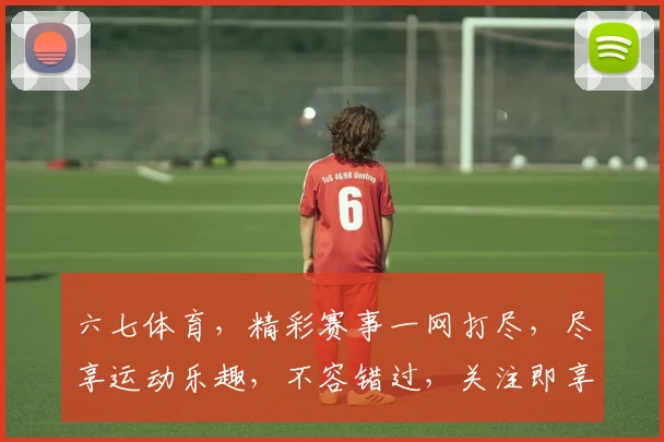 六七体育，精彩赛事一网打尽，尽享运动乐趣，不容错过，关注即享优惠，惊喜连连
