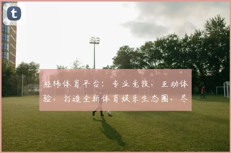 经纬体育平台：专业竞技，互动体验，打造全新体育娱乐生态圈，尽享精彩赛事，2大亮点不容错过